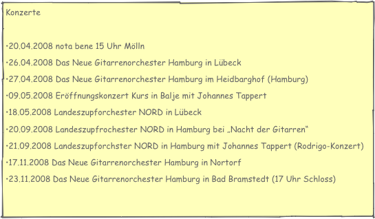 Konzerte

20.04.2008 nota bene 15 Uhr Mölln
26.04.2008 Das Neue Gitarrenorchester Hamburg in Lübeck
27.04.2008 Das Neue Gitarrenorchester Hamburg im Heidbarghof (Hamburg)
09.05.2008 Eröffnungskonzert Kurs in Balje mit Johannes Tappert
18.05.2008 Landeszupforchester NORD in Lübeck
20.09.2008 Landeszupfrochester NORD in Hamburg bei „Nacht der Gitarren“
21.09.2008 Landeszupforchster NORD in Hamburg mit Johannes Tappert (Rodrigo-Konzert)
17.11.2008 Das Neue Gitarrenorchester Hamburg in Nortorf
23.11.2008 Das Neue Gitarrenorchester Hamburg in Bad Bramstedt (17 Uhr Schloss)
