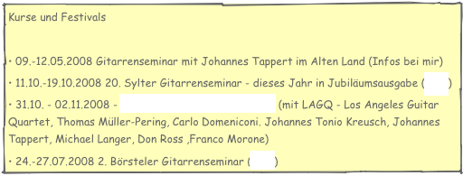 Kurse und Festivals

 09.-12.05.2008 Gitarrenseminar mit Johannes Tappert im Alten Land (Infos bei mir)
 11.10.-19.10.2008 20. Sylter Gitarrenseminar - dieses Jahr in Jubiläumsausgabe (Info)
 31.10. - 02.11.2008 - 3. Hamburger Gitarrenfestival (mit LAGQ - Los Angeles Guitar Quartet, Thomas Müller-Pering, Carlo Domeniconi. Johannes Tonio Kreusch, Johannes Tappert, Michael Langer, Don Ross ,Franco Morone)
 24.-27.07.2008 2. Börsteler Gitarrenseminar (Info)