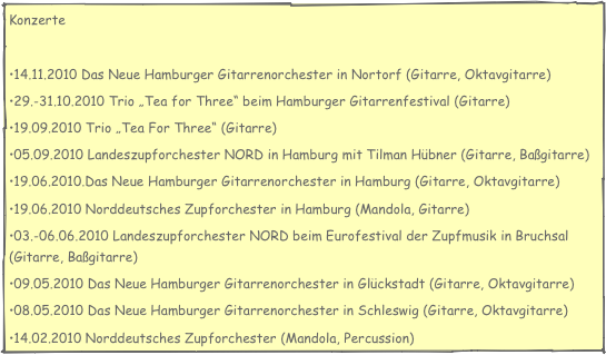 Konzerte

14.11.2010 Das Neue Hamburger Gitarrenorchester in Nortorf (Gitarre, Oktavgitarre)
29.-31.10.2010 Trio „Tea for Three“ beim Hamburger Gitarrenfestival (Gitarre)
19.09.2010 Trio „Tea For Three“ (Gitarre)
05.09.2010 Landeszupforchester NORD in Hamburg mit Tilman Hübner (Gitarre, Baßgitarre)
19.06.2010.Das Neue Hamburger Gitarrenorchester in Hamburg (Gitarre, Oktavgitarre)
19.06.2010 Norddeutsches Zupforchester in Hamburg (Mandola, Gitarre)
03.-06.06.2010 Landeszupforchester NORD beim Eurofestival der Zupfmusik in Bruchsal (Gitarre, Baßgitarre)
09.05.2010 Das Neue Hamburger Gitarrenorchester in Glückstadt (Gitarre, Oktavgitarre)
08.05.2010 Das Neue Hamburger Gitarrenorchester in Schleswig (Gitarre, Oktavgitarre)
14.02.2010 Norddeutsches Zupforchester (Mandola, Percussion)